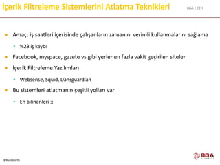 BGA | CEH
@BGASecurity
İçerik Filtreleme Sistemlerini Atlatma Teknikleri
 Amaç: iş saatleri içerisinde çalışanların zamanını verimli kullanmalarını sağlama
 %23 iş kaybı
 Facebook, myspace, gazete vs gibi yerler en fazla vakit geçirilen siteler
 İçerik Filtreleme Yazılımları
 Websense, Squid, Dansguardian
 Bu sistemleri atlatmanın çeşitli yolları var
 En bilinenleri ;;
 