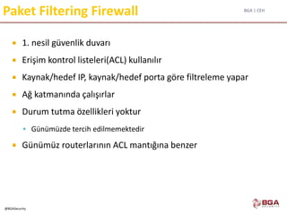 BGA | CEH
@BGASecurity
Paket Filtering Firewall
 1. nesil güvenlik duvarı
 Erişim kontrol listeleri(ACL) kullanılır
 Kaynak/hedef IP, kaynak/hedef porta göre filtreleme yapar
 Ağ katmanında çalışırlar
 Durum tutma özellikleri yoktur
 Günümüzde tercih edilmemektedir
 Günümüz routerlarının ACL mantığına benzer
 