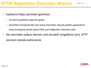 BGA | CEH
@BGASecurity
HTTPS Baglantıları Üzerinden Atlatma
 Sayfaların https üzerinden gezilmesi
 Url bazli yasaklama yapanlar geçilir
 Genellikle firmalarda 80. port proxy üzerinden çıkacak şekilde yapılandırılır
(veya transparan proxy çalışır) 443. port doğrudan internete çıkar
 SSL üzerinden sadece domain ismi alınabilir (engelleme için), HTTP
connect metodu kullanılarak.
 