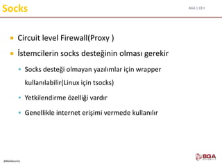 BGA | CEH
@BGASecurity
Socks
 Circuit level Firewall(Proxy )
 İstemcilerin socks desteğinin olması gerekir
 Socks desteği olmayan yazılımlar için wrapper
kullanılabilir(Linux için tsocks)
 Yetkilendirme özelliği vardır
 Genellikle internet erişimi vermede kullanılır
 