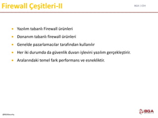 BGA | CEH
@BGASecurity
Firewall Çeşitleri-II
 Yazılım tabanlı Firewall ürünleri
 Donanım tabanlı firewall ürünleri
 Genelde pazarlamacılar tarafından kullanılır
 Her iki durumda da güvenlik duvarı işlevini yazılım gerçekleştirir.
 Aralarındaki temel fark performans ve esnekliktir.
 