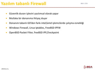 BGA | CEH
@BGASecurity
Yazılım tabanlı Firewall
 Güvenlik duvarı işlevini yazılımsal olarak yapar
 Mutlaka bir donanıma ihtiyaç duyar
 Donanım tabanlı GD’den farkı intel/amd işlemcilerde çalışma esnekliği
 Windows Firewall, Linux Iptables, FreeBSD IPFW
 OpenBSD Packet Filter, freeBSD IPF,Checkpoint
 