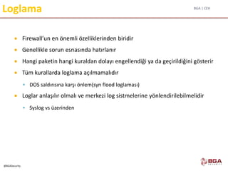 BGA | CEH
@BGASecurity
Loglama
 Firewall’un en önemli özelliklerinden biridir
 Genellikle sorun esnasında hatırlanır
 Hangi paketin hangi kuraldan dolayı engellendiği ya da geçirildiğini gösterir
 Tüm kurallarda loglama açılmamalıdır
 DOS saldırısına karşı önlem(syn flood loglaması)
 Loglar anlaşılır olmalı ve merkezi log sistmelerine yönlendirilebilmelidir
 Syslog vs üzerinden
 