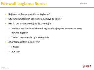 BGA | CEH
@BGASecurity
Firewall Loglama Süreci
 Bağlantı başlangıç paketlerini loglar mı?
 Oturum kurulduktan sonra mı loglamaya başlanır?
 Her iki durumun avantaj ve dezavantajları
 Syn flood vs saldırılarında firewall loglamayla uğraşmaktan cevap veremez
duruma düşebilir
 Yapılan port taramaları gözden kaçabilir
 Anormal paketler loglanır mı?
 FIN scan
 ACK scan
 