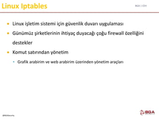 BGA | CEH
@BGASecurity
Linux Iptables
 Linux işletim sistemi için güvenlik duvarı uygulaması
 Günümüz şirketlerinin ihtiyaç duyacağı çoğu firewall özelliğini
destekler
 Komut satırından yönetim
 Grafik arabirim ve web arabirim üzerinden yönetim araçları
 