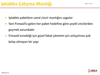 BGA | CEH
@BGASecurity
Iptables Çalışma Mantığı
 Iptables paketlere sanal zincir mantığını uygular
 Yani Firewall’a gelen her paket hedefine göre çeşitli zincilerden
geçmek zorundadır
 Firewall esnekliği için güzel fakat yönetim için anlaşılması çok
kolay olmayan bir yapı
 