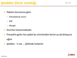 BGA | CEH
@BGASecurity
Iptables Zincir mantığı
 Paketin durumuna göre
 Filter(default zincir)
 NAT
 Mangle
 Zincirleri bulunmaktadır.
 Firewall’a gelen her paket bu zincirlerden birine ya da birkaçına
uğrar
 iptables –t nat ... Şeklinde kullanılır
 