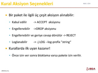 BGA | CEH
@BGASecurity
Kural Aksiyon Seçenekleri
 Bir paket ile ilgili üç çeşit aksiyon alınabilir:
 Kabul edilir -> ACCEPT aksiyonu
 Engellenebilir ->DROP aksiyonu
 Engellenebilir ve geriye cevap dönülür -> REJECT
 Loglanabilir -> -j LOG --log-prefix "string“
 Kurallarda ilk uyan kazanır!
 Önce izin ver sonra bloklama varsa pakete izin verilir.
 
