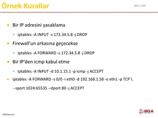 BGA | CEH
@BGASecurity
Örnek Kurallar
 Bir IP adresini yasaklama
 iptables -A INPUT -s 172.34.5.8 -j DROP
 Firewall'un arkasına geçecekse
 iptables -A FORWARD -s 172.34.5.8 -j DROP
 Bir IP’den icmp kabul etme
 iptables -A INPUT -d 10.1.15.1 -p icmp -j ACCEPT
 iptables -A FORWARD -s 0/0 -i eth0 -d 192.168.1.58 -o eth1 -p TCP 
--sport 1024:65535 --dport 80 -j ACCEPT
 