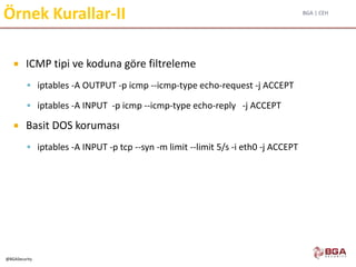 BGA | CEH
@BGASecurity
Örnek Kurallar-II
 ICMP tipi ve koduna göre filtreleme
 iptables -A OUTPUT -p icmp --icmp-type echo-request -j ACCEPT
 iptables -A INPUT -p icmp --icmp-type echo-reply -j ACCEPT
 Basit DOS koruması
 iptables -A INPUT -p tcp --syn -m limit --limit 5/s -i eth0 -j ACCEPT
 