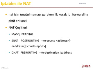 BGA | CEH
@BGASecurity
Iptables ile NAT
 nat icin unutulmaması gereken ilk kural: ip_forwarding
aktif edilmeli
 NAT Çeşitleri
 MASQUERADING
 SNAT POSTROUTING --to-source <address>[-
<address>][:<port>-<port>]
 DNAT PREROUTING --to-destination ipaddress
 