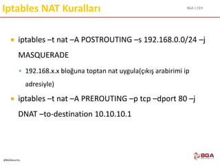 BGA | CEH
@BGASecurity
Iptables NAT Kuralları
 iptables –t nat –A POSTROUTING –s 192.168.0.0/24 –j
MASQUERADE
 192.168.x.x bloğuna toptan nat uygula(çıkış arabirimi ip
adresiyle)
 iptables –t nat –A PREROUTING –p tcp –dport 80 –j
DNAT –to-destination 10.10.10.1
 