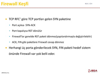 BGA | CEH
@BGASecurity
Firewall Keşfi
 TCP RFC’ göre TCP portları gelen SYN paketine
 Port açıksa SYN-ACK
 Port kapalıysa RST dönülür
 Firewall’lar genelde RST paketi dönmez(yapılandırmayla değiştirilebilir)
 ACK, FIN gibi paketlere Firewall cevap dönmez
 Herhangi üç porta gönderilecek SYN, FIN paketi hedef sistem
önünde Firewall var yok belli eder.
 