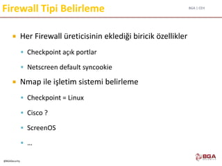 BGA | CEH
@BGASecurity
Firewall Tipi Belirleme
 Her Firewall üreticisinin eklediği biricik özellikler
 Checkpoint açık portlar
 Netscreen default syncookie
 Nmap ile işletim sistemi belirleme
 Checkpoint = Linux
 Cisco ?
 ScreenOS
 …
 
