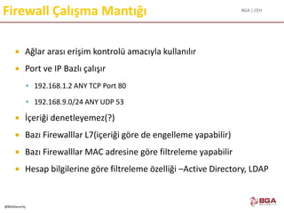 BGA | CEH
@BGASecurity
Firewall Çalışma Mantığı
 Ağlar arası erişim kontrolü amacıyla kullanılır
 Port ve IP Bazlı çalışır
 192.168.1.2 ANY TCP Port 80
 192.168.9.0/24 ANY UDP 53
 İçeriği denetleyemez(?)
 Bazı Firewalllar L7(içeriği göre de engelleme yapabilir)
 Bazı Firewalllar MAC adresine göre filtreleme yapabilir
 Hesap bilgilerine göre filtreleme özelliği –Active Directory, LDAP
 