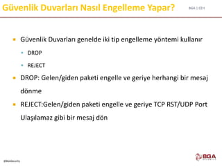 BGA | CEH
@BGASecurity
Güvenlik Duvarları Nasıl Engelleme Yapar?
 Güvenlik Duvarları genelde iki tip engelleme yöntemi kullanır
 DROP
 REJECT
 DROP: Gelen/giden paketi engelle ve geriye herhangi bir mesaj
dönme
 REJECT:Gelen/giden paketi engelle ve geriye TCP RST/UDP Port
Ulaşılamaz gibi bir mesaj dön
 