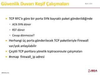 BGA | CEH
@BGASecurity
Güvenlik Duvarı Keşif Çalışmaları
 TCP RFC’e göre bir porta SYN bayraklı paket gönderildiğinde
 ACK-SYN döner
 RST döner
 Cevap dönmezse?
 Herhangi üç porta gönderilecek TCP paketleriyle Firewall
var/yok anlaşılabilir
 Çeşitli TCP portlara yönelik tcptraceroute çalışmaları
 #nmap firewall_ip adresi
 