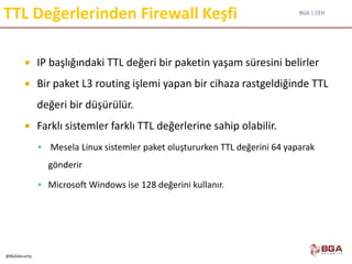 BGA | CEH
@BGASecurity
TTL Değerlerinden Firewall Keşfi
 IP başlığındaki TTL değeri bir paketin yaşam süresini belirler
 Bir paket L3 routing işlemi yapan bir cihaza rastgeldiğinde TTL
değeri bir düşürülür.
 Farklı sistemler farklı TTL değerlerine sahip olabilir.
 Mesela Linux sistemler paket oluştururken TTL değerini 64 yaparak
gönderir
 Microsoft Windows ise 128 değerini kullanır.
 