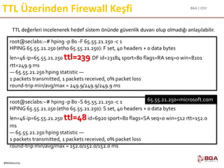 BGA | CEH
@BGASecurity
TTL Üzerinden Firewall Keşfi
TTL değerleri incelenerek hedef sistem önünde güvenlik duvarı olup olmadığı anlaşılabilir.
root@seclabs:~# hping -p 80 -S 65.55.21.250 -c 1
HPING 65.55.21.250 (eth0 65.55.21.250): S set, 40 headers + 0 data bytes
len=46 ip=65.55.21.250 ttl=48id=6920 sport=80 flags=SA seq=0 win=512 rtt=152.0
ms
— 65.55.21.250 hping statistic —
1 packets transmitted, 1 packets received, 0% packet loss
round-trip min/avg/max = 152.0/152.0/152.0 ms
root@seclabs:~# hping -p 80 -F 65.55.21.250 -c 1
HPING 65.55.21.250 (eth0 65.55.21.250): F set, 40 headers + 0 data bytes
len=46 ip=65.55.21.250 ttl=239 DF id=23184 sport=80 flags=RA seq=0 win=8201
rtt=249.9 ms
— 65.55.21.250 hping statistic —
1 packets transmitted, 1 packets received, 0% packet loss
round-trip min/avg/max = 249.9/249.9/249.9 ms
65.55.21.250=microsoft.com
 