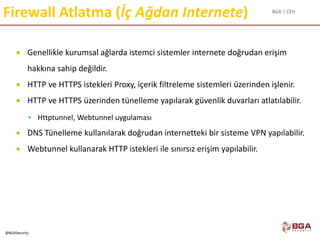 BGA | CEH
@BGASecurity
Firewall Atlatma (İç Ağdan Internete)
 Genellikle kurumsal ağlarda istemci sistemler internete doğrudan erişim
hakkına sahip değildir.
 HTTP ve HTTPS istekleri Proxy, içerik filtreleme sistemleri üzerinden işlenir.
 HTTP ve HTTPS üzerinden tünelleme yapılarak güvenlik duvarları atlatılabilir.
 Httptunnel, Webtunnel uygulaması
 DNS Tünelleme kullanılarak doğrudan internetteki bir sisteme VPN yapılabilir.
 Webtunnel kullanarak HTTP istekleri ile sınırsız erişim yapılabilir.
 