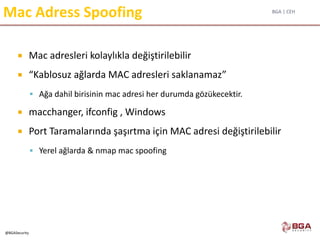 BGA | CEH
@BGASecurity
Mac Adress Spoofing
 Mac adresleri kolaylıkla değiştirilebilir
 “Kablosuz ağlarda MAC adresleri saklanamaz”
 Ağa dahil birisinin mac adresi her durumda gözükecektir.
 macchanger, ifconfig , Windows
 Port Taramalarında şaşırtma için MAC adresi değiştirilebilir
 Yerel ağlarda & nmap mac spoofing
 