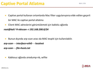 BGA | CEH
@BGASecurity
Captive Portal Atlatma
 Captive portal kullanan ortamlarda Mac filter uygulanıyorsa elde edilen geçerli
bir MAC ile captive portal atlatma
 Client MAC adreslerini görüntülemek için kablolu ağlarda
root@kali:~# nbtscan -r 192.168.200.0/24
 Bunun dışında arp-scan aracı da MAC tespiti için kullanılabilir.
arp-scan - - interface=eth0 - - localnet
arp-scan - - file=hosts.txt
 Kablosuz ağlarda airodump-nb, wifite
 