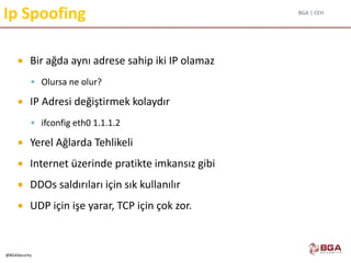 BGA | CEH
@BGASecurity
Ip Spoofing
 Bir ağda aynı adrese sahip iki IP olamaz
 Olursa ne olur?
 IP Adresi değiştirmek kolaydır
 ifconfig eth0 1.1.1.2
 Yerel Ağlarda Tehlikeli
 Internet üzerinde pratikte imkansız gibi
 DDOs saldırıları için sık kullanılır
 UDP için işe yarar, TCP için çok zor.
 