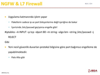 BGA | CEH
@BGASecurity
NGFW & L7 Firewall
 Uygulama katmanında işlem yapar
 Paketlerin sadece ip ve port bileşenlerine değil içeriğine de bakar
 İçerisinde /etc/passwd geçiyorsa engelle gibi!
#iptables –A INPUT –p tcp –dport 80 –m string –algo bm –string /etc/passwd –j
REJECT
Gibi
 Yeni nesil güvenlik duvarları protokol bilgisine göre port bağımsız engelleme de
yapabilmektedir.
 Palo Alto gibi
 