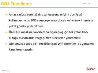 BGA | CEH
@BGASecurity
DNS Tünelleme
 Amaç sadece yerel ağ dns sunucusuna erişimi olan iç ağ
kullanıcısının bu DNS sunucuyu aracı olarak kullanarak internete
paket gönderip alabilmesi.
 Özellikle kapalı networklerden dışarı çıkış için tek yolun DNS
olduğu durumlarda vazgeçilmez tünelleme yöntemidir.
 Günümüzde çoğu ağ – özellikle ticari Wifi sistemler- bu yönteme
karşı korumasızdır.
 