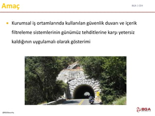 BGA | CEH
@BGASecurity
Amaç
 Kurumsal iş ortamlarında kullanılan güvenlik duvarı ve içerik
filtreleme sistemlerinin günümüz tehditlerine karşı yetersiz
kaldığının uygulamalı olarak gösterimi
 