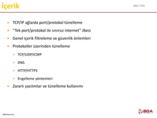 BGA | CEH
@BGASecurity
İçerik
 TCP/IP ağlarda port/protokol tünelleme
 “Tek port/protokol ile sınırsız internet” ilkesi
 Genel içerik filtreleme ve güvenlik önlemleri
 Protokoller üzerinden tünelleme
 TCP/UDP/ICMP
 DNS
 HTTP/HTTPS
 Engelleme yöntemleri
 Zararlı yazılımlar ve tünelleme kullanımı
 