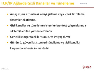 BGA | CEH
@BGASecurity
TCP/IP Ağlarda Gizli Kanallar ve Tünelleme
 Amaç dışarı sızdırılacak veriyi gizleme veya içerik filtreleme
sistemlerini atlatma.
 Gizli kanallar ve tünelleme sistemleri pentest çalışmalarında
sık tercih edilen yöntemlerdendir.
 Genellikle dışarda ek bir sunucuya ihtiyaç duyar
 Günümüz güvenlik sistemleri tünelleme ve gizli kanallar
karşısında yetersiz kalmaktadır.
 
