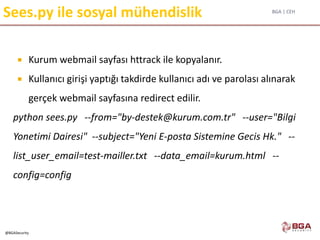 BGA | CEH
@BGASecurity
Sees.py ile sosyal mühendislik
 Kurum webmail sayfası httrack ile kopyalanır.
 Kullanıcı girişi yaptığı takdirde kullanıcı adı ve parolası alınarak
gerçek webmail sayfasına redirect edilir.
python sees.py --from="by-destek@kurum.com.tr" --user="Bilgi
Yonetimi Dairesi" --subject="Yeni E-posta Sistemine Gecis Hk." --
list_user_email=test-mailler.txt --data_email=kurum.html --
config=config
 