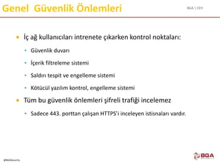 BGA | CEH
@BGASecurity
Genel Güvenlik Önlemleri
 İç ağ kullanıcıları intrenete çıkarken kontrol noktaları:
 Güvenlik duvarı
 İçerik filtreleme sistemi
 Saldırı tespit ve engelleme sistemi
 Kötücül yazılım kontrol, engelleme sistemi
 Tüm bu güvenlik önlemleri şifreli trafiği incelemez
 Sadece 443. porttan çalışan HTTPS’i inceleyen istisnaları vardır.
 
