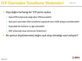 BGA | CEH
@BGASecurity
TCP Üzerinden Tünelleme Yöntemleri
 Dışa doğru herhangi bir TCP portu açıksa
 OpenVPN kullanarak doğrudan VPN kurulabilir
 Açık port üzerinden SSH tünelleme yapılarak tüm trafik kolayca tünellenebilir
 Dışarıdaki bir kullanıcı iç ağa sokulabilir
 NAT arkasında olup olmaması farketmez!
 Bir portun dışa(internete) doğru açık olup olmadığı nasıl anlaşılır?
 