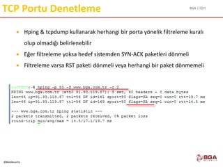BGA | CEH
@BGASecurity
TCP Portu Denetleme
 Hping & tcpdump kullanarak herhangi bir porta yönelik filtreleme kuralı
olup olmadığı belirlenebilir
 Eğer filtreleme yoksa hedef sistemden SYN-ACK paketleri dönmeli
 Filtreleme varsa RST paketi dönmeli veya herhangi bir paket dönmemeli
 