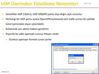 BGA | CEH
@BGASecurity
UDP Üzerinden Tünelleme Yöntemleri
 Genellikle UDP 53(dns), UDP 500(IKE) portu dışa doğru açık unutulur.
 Herhangi bir UDP portu açıksa OpenVPN kullanarak tüm trafik sınırsız bir şekilde
tünel içerisinden dışarı çıkarılabilir.
 Kullanmak için admin hakları gerektirir.
 Dışarıda bir adet openvpn sunucu ihtiyacı vardır
 Ücretsiz openvpn hizmeti sunan yerler
 