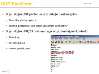 BGA | CEH
@BGASecurity
UDP Tünelleme
 Dışarı doğru UDP portunun açık olduğu nasıl anlaşılır?
 Genel bir yöntem yoktur.
 Spesifik protokoller için çeşitli yöntemler denenebilir
 Dışarı doğru UDP/53 portunun açık olup olmadığının kontrolü
 Nslookup
 Server=8.8.8.8
 >www.google.com
 