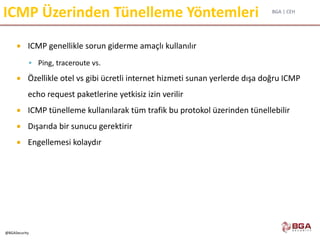 BGA | CEH
@BGASecurity
ICMP Üzerinden Tünelleme Yöntemleri
 ICMP genellikle sorun giderme amaçlı kullanılır
 Ping, traceroute vs.
 Özellikle otel vs gibi ücretli internet hizmeti sunan yerlerde dışa doğru ICMP
echo request paketlerine yetkisiz izin verilir
 ICMP tünelleme kullanılarak tüm trafik bu protokol üzerinden tünellebilir
 Dışarıda bir sunucu gerektirir
 Engellemesi kolaydır
 