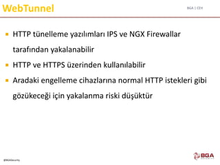 BGA | CEH
@BGASecurity
WebTunnel
 HTTP tünelleme yazılımları IPS ve NGX Firewallar
tarafından yakalanabilir
 HTTP ve HTTPS üzerinden kullanılabilir
 Aradaki engelleme cihazlarına normal HTTP istekleri gibi
gözükeceği için yakalanma riski düşüktür
 