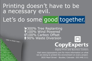 Printing doesn’t have to be
      a necessary evil.
      Let’s do some good together.
                                          300% Tree Replanting
                                          100% Wind Powered
                                          100% Carbon Offset
  300
           - ta
 Waste Diver ke
                   a
                                          90% Waste Diversion
  ffset wind energy closer loo
  ing - 90%
                                 k    -
me - saving y
 you time - saving y
 ng the environment - savi
  ing - 90% Waste Diver
 ing you time - saving y
  the environment - savi
sion - 300% replanting                         Visit www.copyexperts.com for more information on what
  saving you time - saving y
 nvironment - saving you time
                                               we are doing to protect the environment on every project.
  energy - 100% carbon offset                       2835 Pearl Street - Boulder, Colorado -303.448.1111
   ing - 100% offset wind energy
    - saving the environment - savi
 