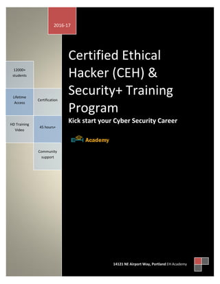 aaca
Certified Ethical
Hacker (CEH) &
Security+ Training
Program
Kick start your Cyber Security Career
45 hours+
Certification
Lifetime
Access
12000+
students
HD Training
Video
Community
support
2016-17
14121 NE Airport Way, Portland EH Academy
 