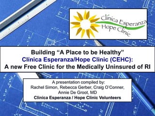 Building “A Place to be Healthy”Clínica Esperanza/Hope Clinic (CEHC): A new Free Clinic for the Medically Uninsured of RI   A presentation compiled by:  Rachel Simon, Rebecca Gerber, Craig O’Conner, Annie De Groot, MD Clinica Esperanza / Hope Clinic Volunteers  
