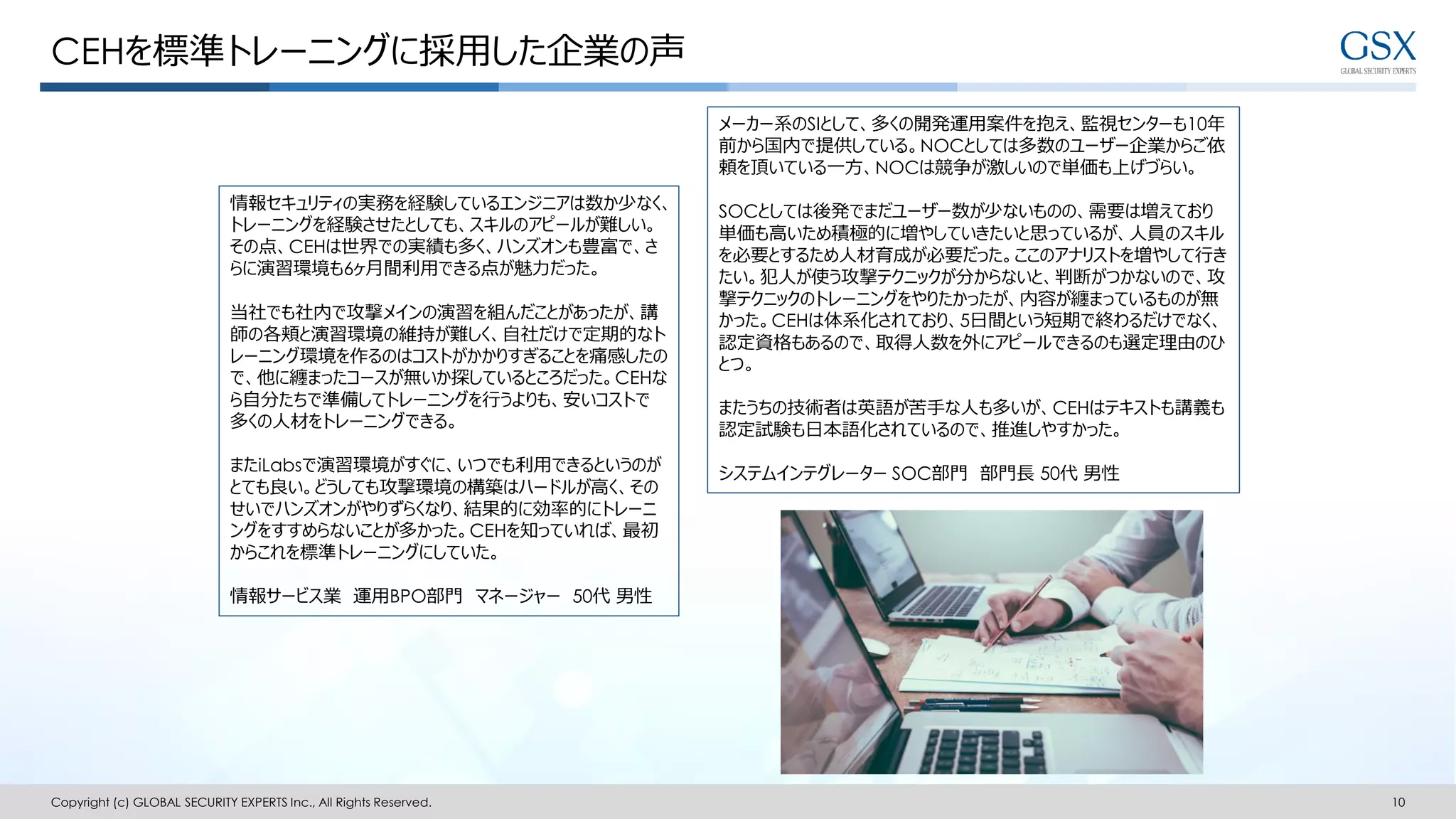 CEHを標準トレーニングに採用した企業の声
Copyright (c) GLOBAL SECURITY EXPERTS Inc., All Rights Reserved. 10
情報セキュリティの実務を経験しているエンジニアは数か少なく、
トレーニングを経験させたとしても、スキルのアピールが難しい。
その点、CEHは世界での実績も多く、ハンズオンも豊富で、さ
らに演習環境も6ヶ月間利用できる点が魅力だった。
当社でも社内で攻撃メインの演習を組んだことがあったが、講
師の各頬と演習環境の維持が難しく、自社だけで定期的なト
レーニング環境を作るのはコストがかかりすぎることを痛感したの
で、他に纏まったコースが無いか探しているところだった。CEHな
ら自分たちで準備してトレーニングを行うよりも、安いコストで
多くの人材をトレーニングできる。
またiLabsで演習環境がすぐに、いつでも利用できるというのが
とても良い。どうしても攻撃環境の構築はハードルが高く、その
せいでハンズオンがやりずらくなり、結果的に効率的にトレーニ
ングをすすめらないことが多かった。CEHを知っていれば、最初
からこれを標準トレーニングにしていた。
情報サービス業 運用BPO部門 マネージャー 50代 男性
メーカー系のSIとして、多くの開発運用案件を抱え、監視センターも10年
前から国内で提供している。NOCとしては多数のユーザー企業からご依
頼を頂いている一方、NOCは競争が激しいので単価も上げづらい。
SOCとしては後発でまだユーザー数が少ないものの、需要は増えており
単価も高いため積極的に増やしていきたいと思っているが、人員のスキル
を必要とするため人材育成が必要だった。ここのアナリストを増やして行き
たい。犯人が使う攻撃テクニックが分からないと、判断がつかないので、攻
撃テクニックのトレーニングをやりたかったが、内容が纏まっているものが無
かった。CEHは体系化されており、5日間という短期で終わるだけでなく、
認定資格もあるので、取得人数を外にアピールできるのも選定理由のひ
とつ。
またうちの技術者は英語が苦手な人も多いが、CEHはテキストも講義も
認定試験も日本語化されているので、推進しやすかった。
システムインテグレーター SOC部門 部門長 50代 男性
 