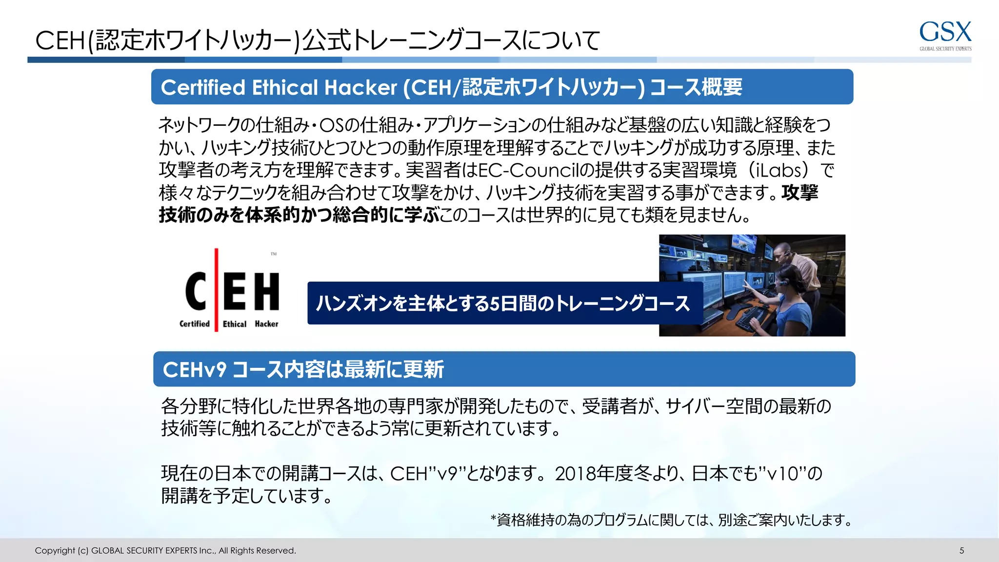Copyright (c) GLOBAL SECURITY EXPERTS Inc., All Rights Reserved. 5
CEH(認定ホワイトハッカー)公式トレーニングコースについて
CEHv9 コース内容は最新に更新
Certified Ethical Hacker (CEH/認定ホワイトハッカー) コース概要
ネットワークの仕組み・OSの仕組み・アプリケーションの仕組みなど基盤の広い知識と経験をつ
かい、ハッキング技術ひとつひとつの動作原理を理解することでハッキングが成功する原理、また
攻撃者の考え方を理解できます。実習者はEC-Councilの提供する実習環境（iLabs）で
様々なテクニックを組み合わせて攻撃をかけ、ハッキング技術を実習する事ができます。攻撃
技術のみを体系的かつ総合的に学ぶこのコースは世界的に見ても類を見ません。
各分野に特化した世界各地の専門家が開発したもので、受講者が、サイバー空間の最新の
技術等に触れることができるよう常に更新されています。
現在の日本での開講コースは、CEH”v9”となります。 2018年度冬より、日本でも”v10”の
開講を予定しています。
*資格維持の為のプログラムに関しては、別途ご案内いたします。
ハンズオンを主体とする5日間のトレーニングコース
 