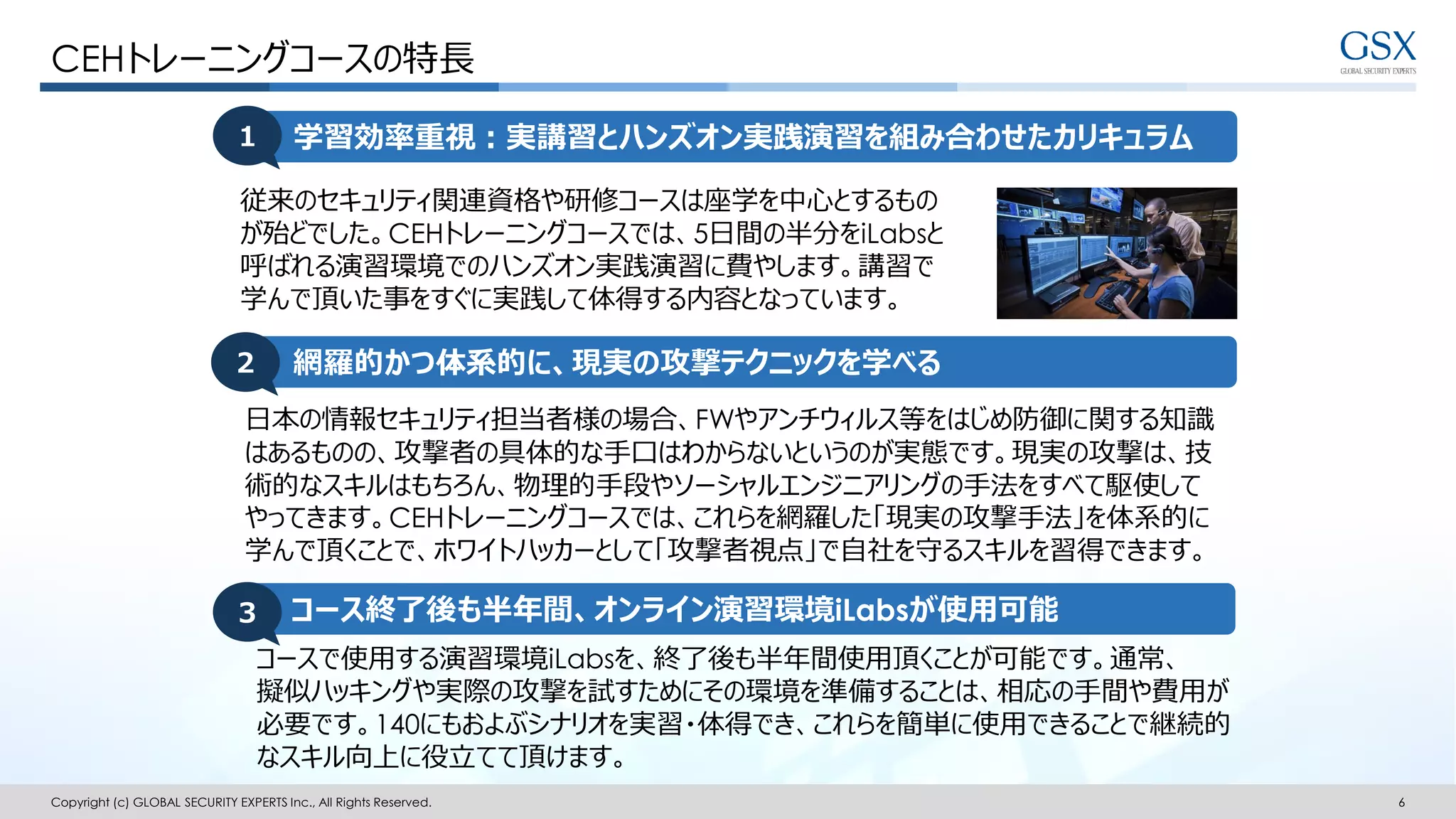Copyright (c) GLOBAL SECURITY EXPERTS Inc., All Rights Reserved. 6
学習効率重視：実講習とハンズオン実践演習を組み合わせたカリキュラム
従来のセキュリティ関連資格や研修コースは座学を中心とするもの
が殆どでした。CEHトレーニングコースでは、5日間の半分をiLabsと
呼ばれる演習環境でのハンズオン実践演習に費やします。講習で
学んで頂いた事をすぐに実践して体得する内容となっています。
CEHトレーニングコースの特長
１
網羅的かつ体系的に、現実の攻撃テクニックを学べる２
日本の情報セキュリティ担当者様の場合、FWやアンチウィルス等をはじめ防御に関する知識
はあるものの、攻撃者の具体的な手口はわからないというのが実態です。現実の攻撃は、技
術的なスキルはもちろん、物理的手段やソーシャルエンジニアリングの手法をすべて駆使して
やってきます。CEHトレーニングコースでは、これらを網羅した「現実の攻撃手法」を体系的に
学んで頂くことで、ホワイトハッカーとして「攻撃者視点」で自社を守るスキルを習得できます。
コース終了後も半年間、オンライン演習環境iLabsが使用可能３
コースで使用する演習環境iLabsを、終了後も半年間使用頂くことが可能です。通常、
擬似ハッキングや実際の攻撃を試すためにその環境を準備することは、相応の手間や費用が
必要です。140にもおよぶシナリオを実習・体得でき、これらを簡単に使用できることで継続的
なスキル向上に役立てて頂けます。
 