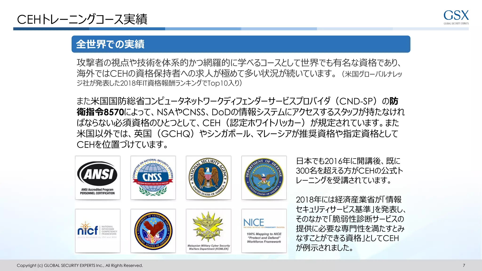 Copyright (c) GLOBAL SECURITY EXPERTS Inc., All Rights Reserved. 7
CEHトレーニングコース実績
全世界での実績
攻撃者の視点や技術を体系的かつ網羅的に学べるコースとして世界でも有名な資格であり、
海外ではCEHの資格保持者への求人が極めて多い状況が続いています。（米国グローバルナレッ
ジ社が発表した2018年IT資格報酬ランキングでTop10入り）
また米国国防総省コンピュータネットワークディフェンダーサービスプロバイダ（CND-SP）の防
衛指令8570によって、NSAやCNSS、DoDの情報システムにアクセスするスタッフが持たなけれ
ばならない必須資格のひとつとして、CEH（認定ホワイトハッカー）が規定されています。また
米国以外では、英国（GCHQ）やシンガポール、マレーシアが推奨資格や指定資格として
CEHを位置づけています。
日本でも2016年に開講後、既に
300名を超える方がCEHの公式ト
レーニングを受講されています。
2018年には経済産業省が「情報
セキュリティサービス基準」を発表し、
そのなかで「脆弱性診断サービスの
提供に必要な専門性を満たすとみ
なすことができる資格」としてCEH
が例示されました。
 