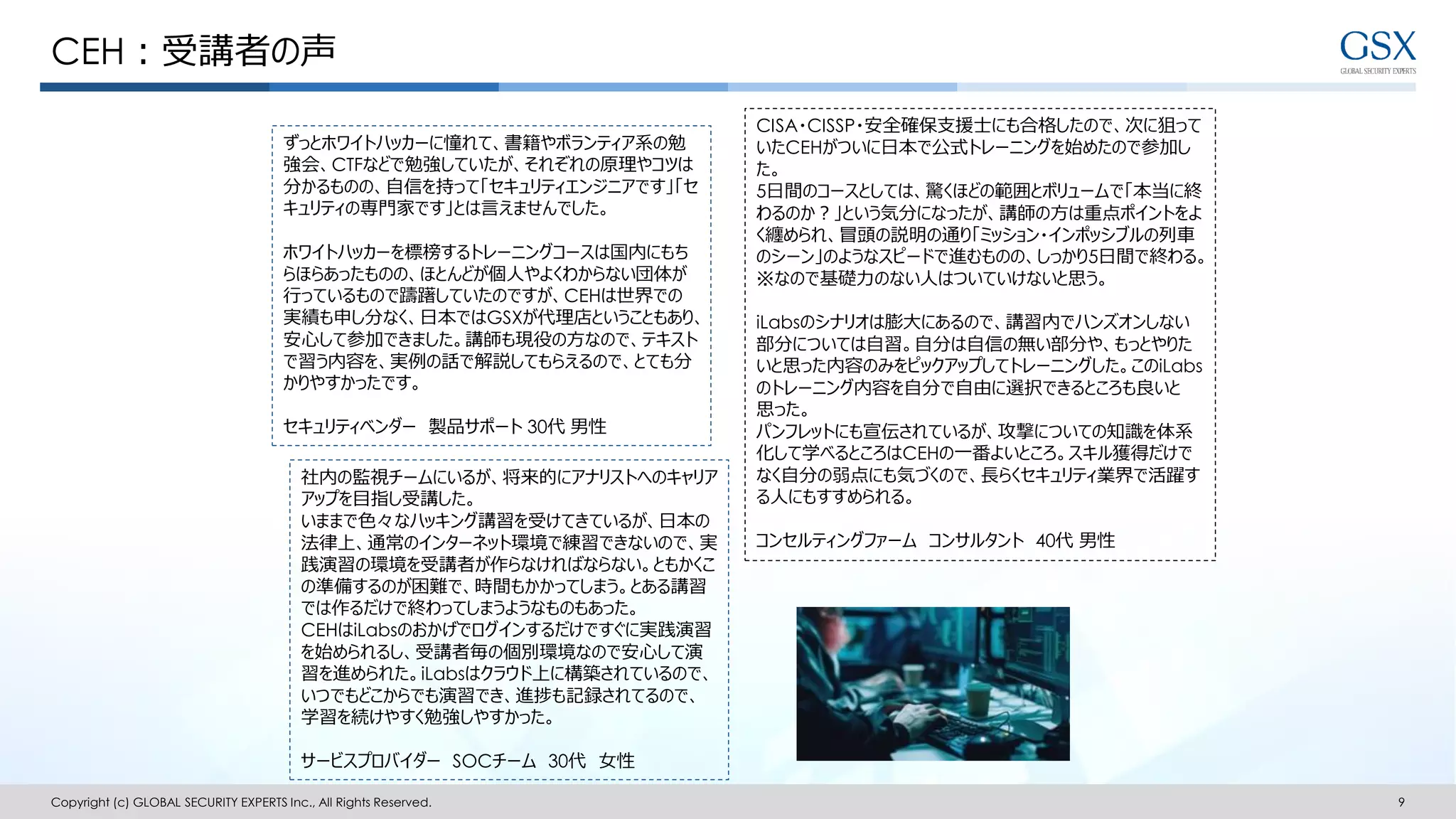 CEH：受講者の声
Copyright (c) GLOBAL SECURITY EXPERTS Inc., All Rights Reserved. 9
CISA・CISSP・安全確保支援士にも合格したので、次に狙って
いたCEHがついに日本で公式トレーニングを始めたので参加し
た。
5日間のコースとしては、驚くほどの範囲とボリュームで「本当に終
わるのか？」という気分になったが、講師の方は重点ポイントをよ
く纏められ、冒頭の説明の通り「ミッション・インポッシブルの列車
のシーン」のようなスピードで進むものの、しっかり5日間で終わる。
※なので基礎力のない人はついていけないと思う。
iLabsのシナリオは膨大にあるので、講習内でハンズオンしない
部分については自習。自分は自信の無い部分や、もっとやりた
いと思った内容のみをピックアップしてトレーニングした。このiLabs
のトレーニング内容を自分で自由に選択できるところも良いと
思った。
パンフレットにも宣伝されているが、攻撃についての知識を体系
化して学べるところはCEHの一番よいところ。スキル獲得だけで
なく自分の弱点にも気づくので、長らくセキュリティ業界で活躍す
る人にもすすめられる。
コンセルティングファーム コンサルタント 40代 男性
ずっとホワイトハッカーに憧れて、書籍やボランティア系の勉
強会、CTFなどで勉強していたが、それぞれの原理やコツは
分かるものの、自信を持って「セキュリティエンジニアです」「セ
キュリティの専門家です」とは言えませんでした。
ホワイトハッカーを標榜するトレーニングコースは国内にもち
らほらあったものの、ほとんどが個人やよくわからない団体が
行っているもので躊躇していたのですが、CEHは世界での
実績も申し分なく、日本ではGSXが代理店ということもあり、
安心して参加できました。講師も現役の方なので、テキスト
で習う内容を、実例の話で解説してもらえるので、とても分
かりやすかったです。
セキュリティベンダー 製品サポート 30代 男性
社内の監視チームにいるが、将来的にアナリストへのキャリア
アップを目指し受講した。
いままで色々なハッキング講習を受けてきているが、日本の
法律上、通常のインターネット環境で練習できないので、実
践演習の環境を受講者が作らなければならない。ともかくこ
の準備するのが困難で、時間もかかってしまう。とある講習
では作るだけで終わってしまうようなものもあった。
CEHはiLabsのおかげでログインするだけですぐに実践演習
を始められるし、受講者毎の個別環境なので安心して演
習を進められた。iLabsはクラウド上に構築されているので、
いつでもどこからでも演習でき、進捗も記録されてるので、
学習を続けやすく勉強しやすかった。
サービスプロバイダー SOCチーム 30代 女性
 